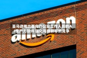 亚马逊推出面向办公室工作人员的AI生产力软件 强化与微软等的竞争