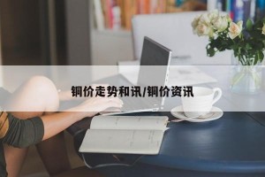 铜价走势和讯/铜价资讯