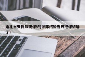 婚礼当天伴郎玩伴娘(伴郎结婚当天把伴娘睡了)