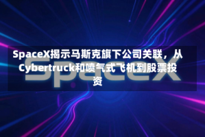 SpaceX揭示马斯克旗下公司关联，从Cybertruck和喷气式飞机到股票投资