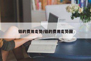 铝的费用走势/铝的费用走势图