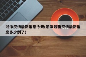 湘潭疫情最新消息今天(湘潭最新疫情最新消息多少例了)