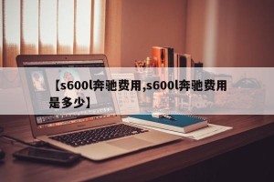 【s600l奔驰费用,s600l奔驰费用是多少】