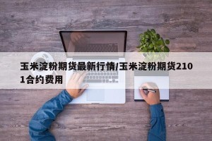 玉米淀粉期货最新行情/玉米淀粉期货2101合约费用