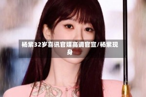 杨紫32岁喜讯官媒高调官宣/杨紫现身