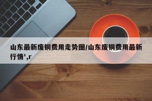 山东最新废铜费用走势图/山东废铜费用最新行情',r
