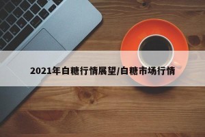2021年白糖行情展望/白糖市场行情