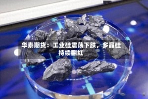 华泰期货：工业硅震荡下跌，多晶硅持续翻红