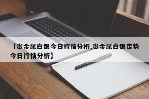 【贵金属白银今日行情分析,贵金属白银走势今日行情分析】