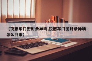 【锐志车门密封条异响,锐志车门密封条异响怎么回事】