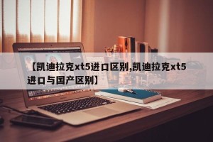 【凯迪拉克xt5进口区别,凯迪拉克xt5进口与国产区别】