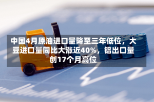 中国4月原油进口量降至三年低位，大豆进口量同比大涨近40%，铝出口量创17个月高位