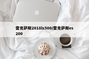 雷克萨斯2018ls500/雷克萨斯es200