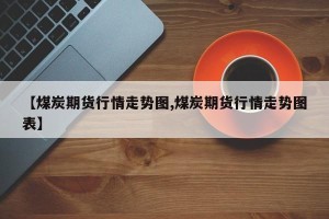 【煤炭期货行情走势图,煤炭期货行情走势图表】