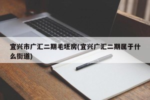 宜兴市广汇二期毛坯房(宜兴广汇二期属于什么街道)