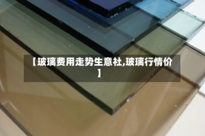 【玻璃费用走势生意社,玻璃行情价】