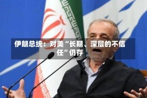 伊朗总统：对美“长期、深层的不信任”仍存