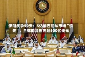 伊朗战争50天：5亿桶石油从市场“消失”，全球能源损失超500亿美元