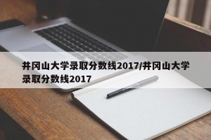 井冈山大学录取分数线2017/井冈山大学录取分数线2017