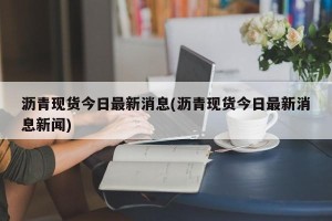 沥青现货今日最新消息(沥青现货今日最新消息新闻)