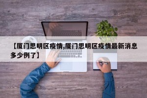 【厦门思明区疫情,厦门思明区疫情最新消息多少例了】