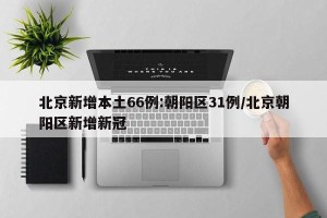北京新增本土66例:朝阳区31例/北京朝阳区新增新冠