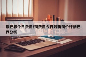铜世界今日费用/铜费用今日最新铜价行情世界分析