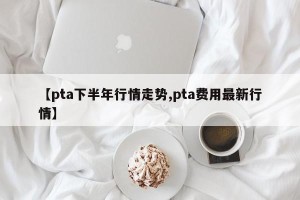 【pta下半年行情走势,pta费用最新行情】