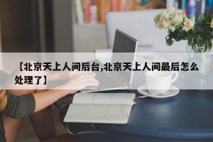 【北京天上人间后台,北京天上人间最后怎么处理了】