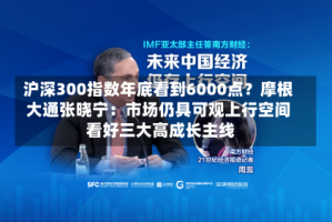 沪深300指数年底看到6000点？摩根大通张晓宁：市场仍具可观上行空间 看好三大高成长主线