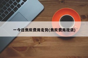 一今日焦炭费用走势(焦炭费用现货)