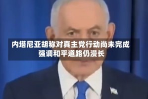 内塔尼亚胡称对真主党行动尚未完成 强调和平道路仍漫长