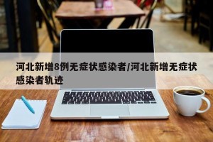 河北新增8例无症状感染者/河北新增无症状感染者轨迹