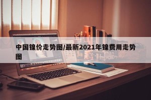 中国镍价走势图/最新2021年镍费用走势图