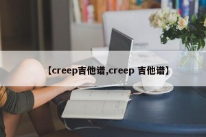 【creep吉他谱,creep 吉他谱】