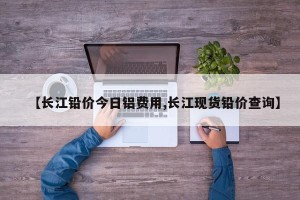【长江铅价今日铝费用,长江现货铅价查询】
