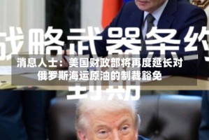 消息人士：美国财政部将再度延长对俄罗斯海运原油的制裁豁免