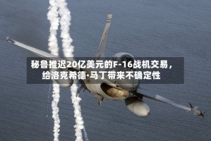 秘鲁推迟20亿美元的F-16战机交易，给洛克希德·马丁带来不确定性