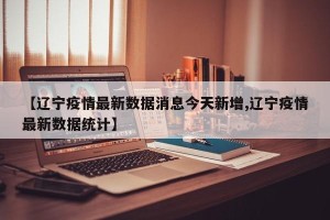 【辽宁疫情最新数据消息今天新增,辽宁疫情最新数据统计】