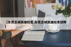 【东莞志诚凯迪拉克,东莞志诚凯迪拉克招聘】