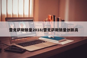 雷克萨斯销量2018/雷克萨斯销量创新高