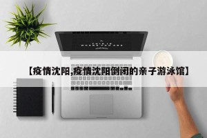 【疫情沈阳,疫情沈阳倒闭的亲子游泳馆】