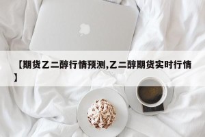 【期货乙二醇行情预测,乙二醇期货实时行情】