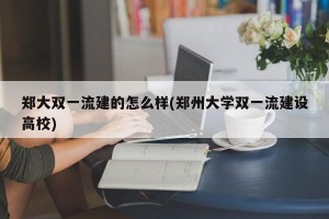 郑大双一流建的怎么样(郑州大学双一流建设高校)