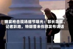晚宴枪击现场细节曝光：部长急撤、记者趴地，特朗普未伤将发布讲话