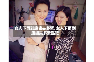 女人下面到底能夹多紧/女人下面到底能夹多紧贴吧