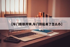 【车门膨胀开锁,车门鼓起来了怎么办】