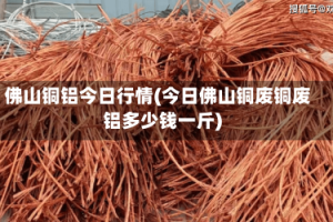 佛山铜铝今日行情(今日佛山铜废铜废铝多少钱一斤)