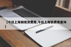 【今日上海铜现货费用,今日上海铜费用查询】