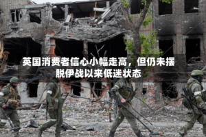 英国消费者信心小幅走高，但仍未摆脱伊战以来低迷状态